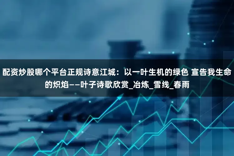配资炒股哪个平台正规诗意江城：以一叶生机的绿色 宣告我生命的炽焰——叶子诗歌欣赏_冶炼_雪线_春雨