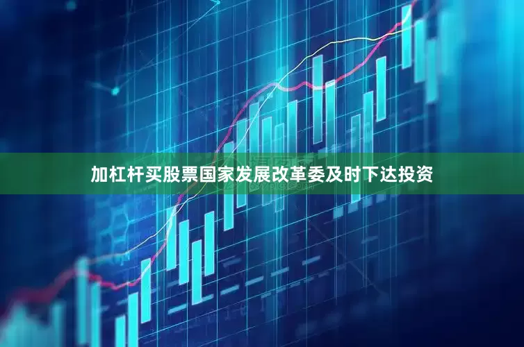 加杠杆买股票国家发展改革委及时下达投资