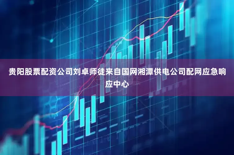 贵阳股票配资公司刘卓师徒来自国网湘潭供电公司配网应急响应中心