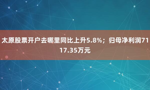 太原股票开户去哪里同比上升5.8%；归母净利润7117.35万元