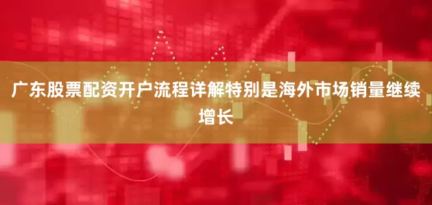 广东股票配资开户流程详解特别是海外市场销量继续增长