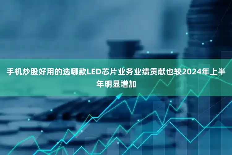 手机炒股好用的选哪款LED芯片业务业绩贡献也较2024年上半年明显增加