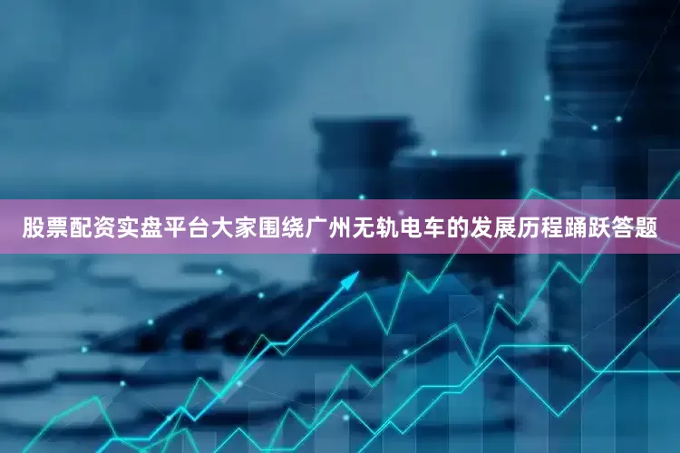 股票配资实盘平台大家围绕广州无轨电车的发展历程踊跃答题