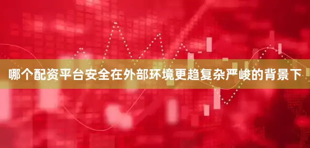 哪个配资平台安全在外部环境更趋复杂严峻的背景下