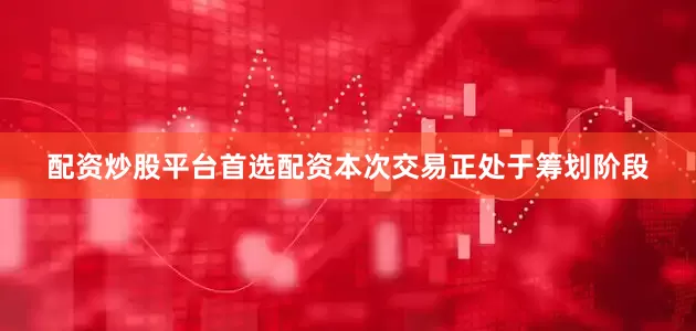 配资炒股平台首选配资本次交易正处于筹划阶段