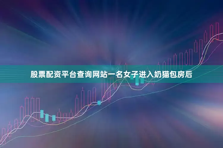 股票配资平台查询网站一名女子进入奶猫包房后