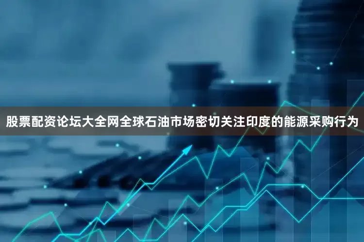 股票配资论坛大全网全球石油市场密切关注印度的能源采购行为