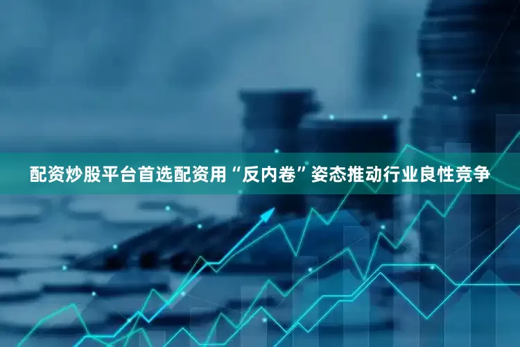 配资炒股平台首选配资用“反内卷”姿态推动行业良性竞争