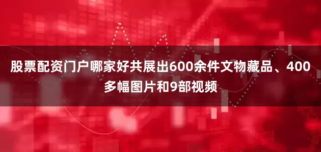 股票配资门户哪家好共展出600余件文物藏品、400多幅图片和9部视频